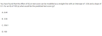 You have found that the effect of IQ on test score can be modelled as a straight line with an intercept of -3.56 and a slope of
0.1. For an IQ of 100 (x) what would be the predicted test score (y)?
A. 6.44
B. 3.56
C. 356.1
D. 100