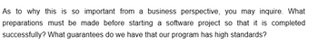 As to why this is so important from a business perspective, you may inquire. What
preparations must be made before starting a software project so that it is completed
successfully? What guarantees do we have that our program has high standards?