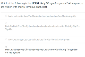 Which of the following is the LEAST likely ER signal sequence? All sequences
are written with their N-terminus on the left.
O Met-Lys-Leu-Ser-Leu-Val-Ala-Ala-lle-Leu-Leu-Leu-Leu-Ser-Ala-Ala-Arg-Ala
Met-Glu-Met-Phe-Gln-Gly-Leu-Leu-Leu-Leu-Leu-Leu-Leu-Leu-Ser-Met-Gly-Gly-Thr-
Trp-Ala
O Met-Lys-Ala-Lys-Leu-Leu-Val-Leu-Leu-Tyr-Ala-Phe-Val-Ala-Gly-Asn
Met-Leu-Ser-Lys-Arg-Gln-Ser-Lys-Arg-Arg-Lys-Lys-Pro-Ala-Thr-Arg-Thr-Lys-Ser-
Ser-Arg-Tyr-Leu