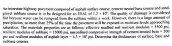 An interstate highway pavement composed of asphalt surface course, cement treated base course and sand-
gravel subbase course is to be designed for an ESAL of 1.2 x 10%. The quality of drainage is considered
fair because water can be removed from the subbase within a week. However, there is a large amount of
precipitation, so more than 25% of the time the pavement will be exposed to moisture levels approaching
saturation. The materials properties are as follows: effective roadbed soil resilient modulus = 5500 psi,
resilient modulus of subbase = 15000 psi, unconfined compressive strength of cement-treated base = 500
psi and resilient modulus of asphalt layer 4.3 x 10 psi. Determine the thicknesses of surface, base and
subbase courses.