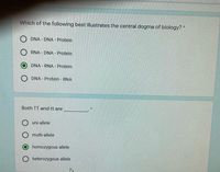 Which of the following best illustrates the central dogma of biology? *
O DNA - DNA - Protein
O RNA - DNA - Protein
DNA - RNA - Protein
O DNA - Protein - RNA
Both TT and tt are
uni-allele
multi-allele
homozygous allele
heterozygous allele
