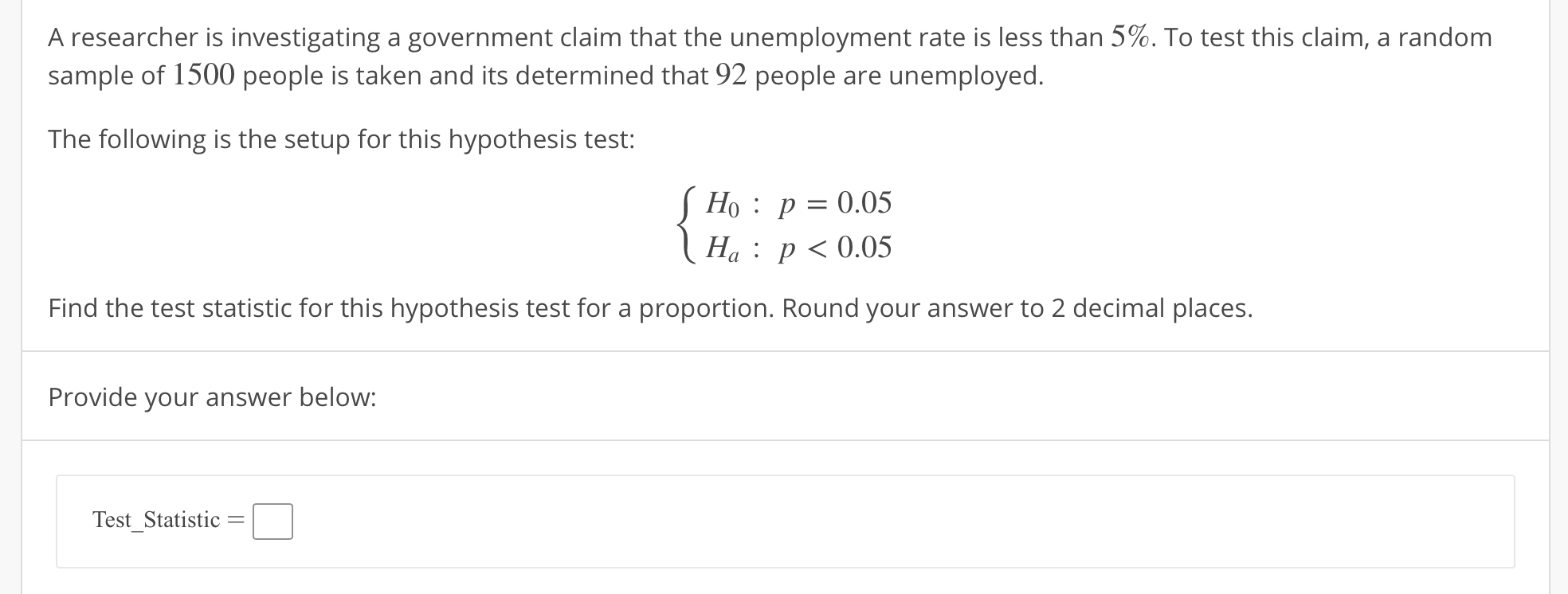 A researcher is investigating a government claim that the unemployment rate is less than 5%. To test this claim, a random
sample of 1500 people is taken and its determined that 92 people are unemployed.
The following is the setup for this hypothesis test:
Ho: p-0.05
Ha: p<0.05
Find the test statistic for this hypothesis test for a proportion. Round your answer to 2 decimal places.
Provide your answer below:
Test Statistic
