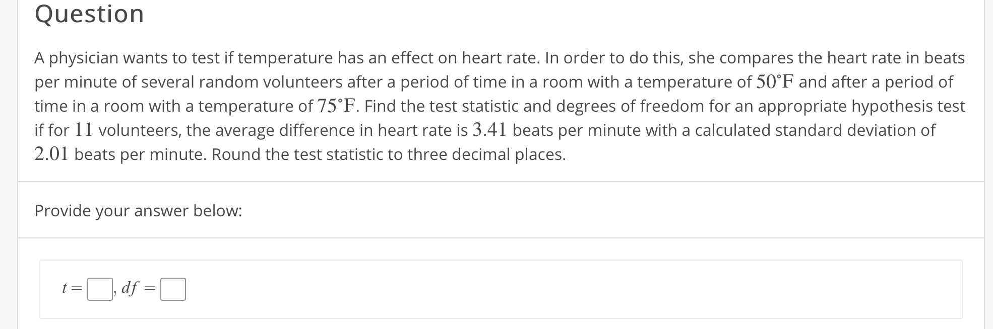 Question
A physician wants to test if temperature has an effect on heart rate. In order to do this, she compares the heart rate in beats
per minute of several random volunteers after a period of time in a room with a temperature of 50°F and after a period of
time in a room with a temperature of 75°F. Find the test statistic and degrees of freedom for an appropriate hypothesis test
if for 11 volunteers, the average difference in heart rate is 3.41 beats per minute with a calculated standard deviation of
2.01 beats per minute, Round the test statistic to three decimal places.
Provide your answer below:
, df
