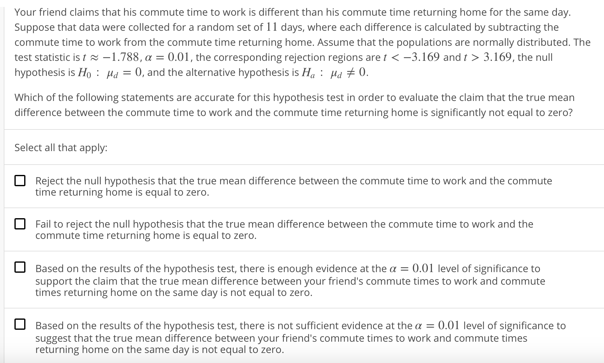 Your friend claims that his commute time to work is different than his commute time returning home for the same day.
Suppose that data were collected for a random set of 11 days, where each difference is calculated by subtracting the
commute time to work from the commute time returning home. Assume that the populations are normally distributed. The
test statistic is t ~ -1.788, α = 0.01 , the corresponding rejection regions are K-3. 169 and t 〉 3·169, the null
hypothesis is Ho Ha0, and the alternative hypothesis is Ha: Hd + 0.
Which of the following statements are accurate for this hypothesis test in order to evaluate the claim that the true mean
difference between the commute time to work and the commute time returning home is significantly not equal to zero?
Select all that apply:
Reject the null hypothesis that the true mean difference between the commute time to work and the commute
time returning home is equal to zero.
Fail to reject the null hypothesis that the true mean difference between the commute time to work and the
commute time returning home is equal to zero.
Based on the results of the hypothesis test, there is enough evidence at the α = 0.01 level of significance to
support the claim that the true mean difference between your friend's commute times to work and commute
times returning home on the same day is not equal to zero.
Based on the results of the hypothesis test, there is not sufficient evidence at the α-0.01 level of significance to
suggest that the true mean difference between your friend's commute times to work and commute times
returning home on the same day is not equal to zero.
