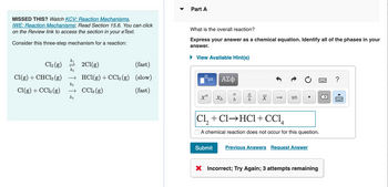 MISSED THIS? Watch KCV: Reaction Mechanisms,
IWE: Reaction Mechanisms; Read Section 15.6. You can click
on the Review link to access the section in your e Text.
Consider this three-step mechanism for a reaction:
k₁
Cl₂(g)
k₂
Cl(g) + CHCl3 (g) →
k3
Cl(g) + CC13 (g)
→
k4
2Cl(g)
(fast)
HCl(g) + CCl3(g) (slow)
CCL (g)
(fast)
Part A
What is the overall reaction?
Express your answer as a chemical equation. Identify all of the phases in your
answer.
► View Available Hint(s)
0
xa
ΑΣΦ
Xb
a
b
06
18
Cl,+Cl→HCl+CC1,
A chemical reaction does not occur for this question.
Submit Previous Answers Request Answer
X Incorrect; Try Again; 3 attempts remaining
冈
?
www