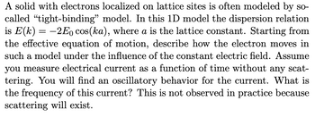 A solid with electrons localized on lattice sites is often modeled by so-
called "tight-binding" model. In this 1D model the dispersion relation
is E(k)= -2Eo cos(ka), where a is the lattice constant. Starting from
the effective equation of motion, describe how the electron moves in
such a model under the influence of the constant electric field. Assume
you measure electrical current as a function of time without any scat-
tering. You will find an oscillatory behavior for the current. What is
the frequency of this current? This is not observed in practice because
scattering will exist.