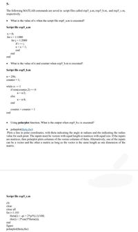 5-
The following MATLAB commands are saved in script files called exp5_a.m, exp5_b.m, and exp5_c.m,
respectively.
What is the value of x when the script file exp5 a.m is executed?
Script file exp5_a.m
x= 0;
for i = 1:1000
for j = 1:2000
if ij
x =x+ 1;
end
end
end
• What is the value of n and counter when exps_b.m is executed?
Script file exp5_b.m
n= 256;
counter = 1;
while n1
if rem(counter,2) =0
n=n/2;
else
n=n/43;
end
counter = counter + 1
end
• Using polarplot function, What is the output when exp5 b.c is executed?
• polarplot(theta.rho)
Plots a line in polar coordinates, with theta indicating the angle in radians and rho indicating the radius
value for each point. The inputs must be vectors with equal length or matrices with equal size. If the inputs
are matrices, then polarplot plots columns of rho versus columns of theta. Altenatively, one of the inputs
can be a vector and the other a matrix as long as the vector is the same length as one dimension of the
matrix.
Script file exp5_c.m
cle
clear
close all
for i=1:101
theta(i) = -pi + 2*pi*(i-1)/100;
rho(i) = 2*sin(5*theta(i));
end
figure
polarplot(theta,rho)
