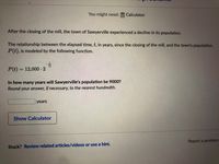 You might need:
Calculator
After the closing of the mill, the town of Sawyerville experienced a decline in its population.
The relationship between the elapsed time, t, in years, since the closing of the mill, and the town's population,
P(t), is modeled by the following function.
P(t) = 12,000 - 2
In how many years will Sawyerville's population be 9000?
Round your answer, if necessary, to the nearest hundredth.
years
Show Calculator
Report a problem
Stuck? Review related articles/videos or use a hint.
