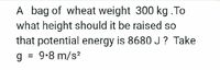 A bag of wheat weight 300 kg .To
what height should it be raised so
that potential energy is 8680J? Take
g = 9-8 m/s?
%3D
