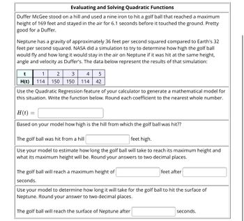 Evaluating and Solving Quadratic Functions
Duffer McGee stood on a hill and used a nine iron to hit a golf ball that reached a maximum
height of 169 feet and stayed in the air for 6.1 seconds before it touched the ground. Pretty
good for a Duffer.
Neptune has a gravity of approximately 36 feet per second squared compared to Earth's 32
feet per second squared. NASA did a simulation to try to determine how high the golf ball
would fly and how long it would stay in the air on Neptune if it was hit at the same height,
angle and velocity as Duffer's. The data below represent the results of that simulation:
t
1
2
3
4 5
H(t) 114 150 150 114 42
Use the Quadratic Regression feature of your calculator to generate a mathematical model for
this situation. Write the function below. Round each coefficient to the nearest whole number.
H(t) =
Based on your model how high is the hill from which the golf ball was hit??
The golf ball was hit from a hill
feet high.
Use your model to estimate how long the golf ball will take to reach its maximum height and
what its maximum height will be. Round your answers to two decimal places.
The golf ball will reach a maximum height of
seconds.
feet after
Use your model to determine how long it will take for the golf ball to hit the surface of
Neptune. Round your answer to two decimal places.
The golf ball will reach the surface of Neptune after
seconds.