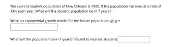 The current student population of New Orleans is 1900. If the population increase at a rate of
13% each year. What will the student population be in 7 years?
Write an exponential growth model for the future population (y): y =
What will the population be in 7 years? (Round to nearest student)