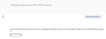 Atmospheric pressure is about 1.00 x 105 Pa on average.
1.
Required information
Convert the downward force of the air on a desktop with surface area 2.10 m² to pounds to help others understand how large it
is.
lb