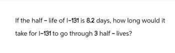 If the half-life of 1-131 is 8.2 days, how long would it
take for 1-131 to go through 3 half-lives?