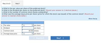 Req A to D
Req F
a. What is the par value per share of the preferred stock?
b. What is the dividend per share on the preferred stock? (Round your answer to 2 decimal places.)
c. What is the number of common stock shares outstanding?
d. What was the average issue price per share (price for which the stock was issued) of the common stock? (Round your
answer to nearest whole dollar.)
a. Par value
b. Dividend
c. Common stock
d. Average issue price
$
$
15 per share
per share
44,000 shares
15 per share
<
Req A to D
Req F >
Show less