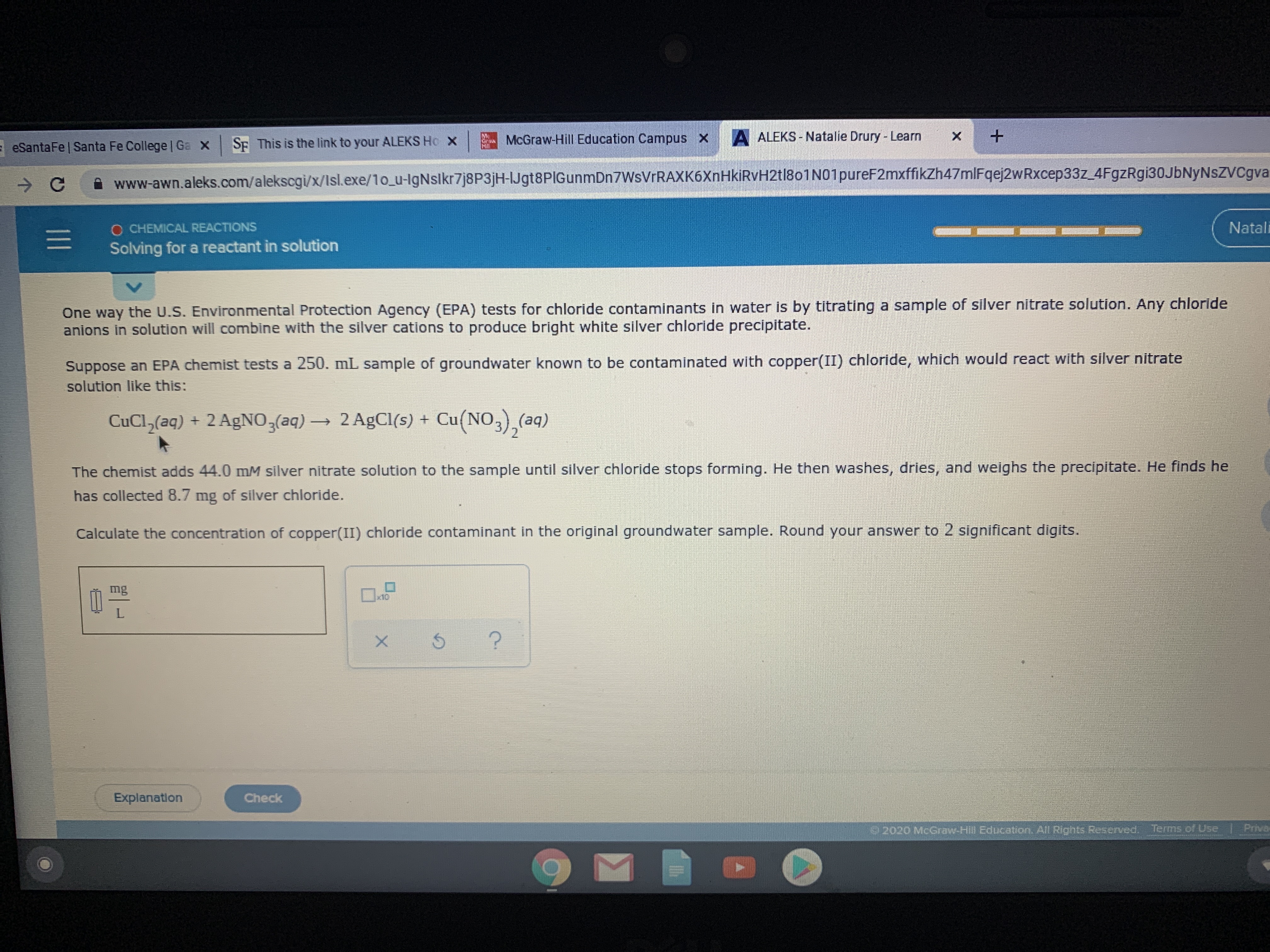 McGraw-Hill Education Campus x
A ALEKS- Natalie Drury - Learn
- eSantaFe | Santa Fe College | Ga X Sp This is the link to your ALEKS Ho X
A www-awn.aleks.com/alekscgi/x/lsl.exe/1o_u-lgNslkr7j8P3jH-IJgt8PIGunmDn7WsVrRAXK6XnHkiRvH2tl8o1N01pureF2mxffikZh47mlFqej2wRxcep33z_4FgzRgi30JbNyNsZVCgva
O CHEMICAL REACTIONS
Natali
Solving for a reactant in solution
One way the U.S. Environmental Protection Agency (EPA) tests for chloride contaminants in water Is by titrating a sample of silver nitrate solution. Any chloride
anions in solution will combine with the silver cations to produce bright white silver chlorlde precipitate.
Suppose an EPA chemist tests a 250. mL sample of groundwater known to be contaminated with copper(II) chloride, which would react with silver nitrate
solution like this:
CuCl,(aq) + 2 AgNO,(aq)→ 2 AgCl(s) +
Cu(NO3),(aq)
The chemist adds 44.0 mM silver nitrate solution to the sample until silver chloride stops forming. He then washes, dries, and weighs the precipitate. He finds he
has collected 8.7 mg of silver chloride.
Calculate the concentration of copper(II) chloride contaminant in the original groundwater sample. Round your answer to 2 significant digits.
mg
x10
Explanation
Check
2020 McGraw-Hill Education. All Rights Reserved. Terms of Use
Priva
ना
