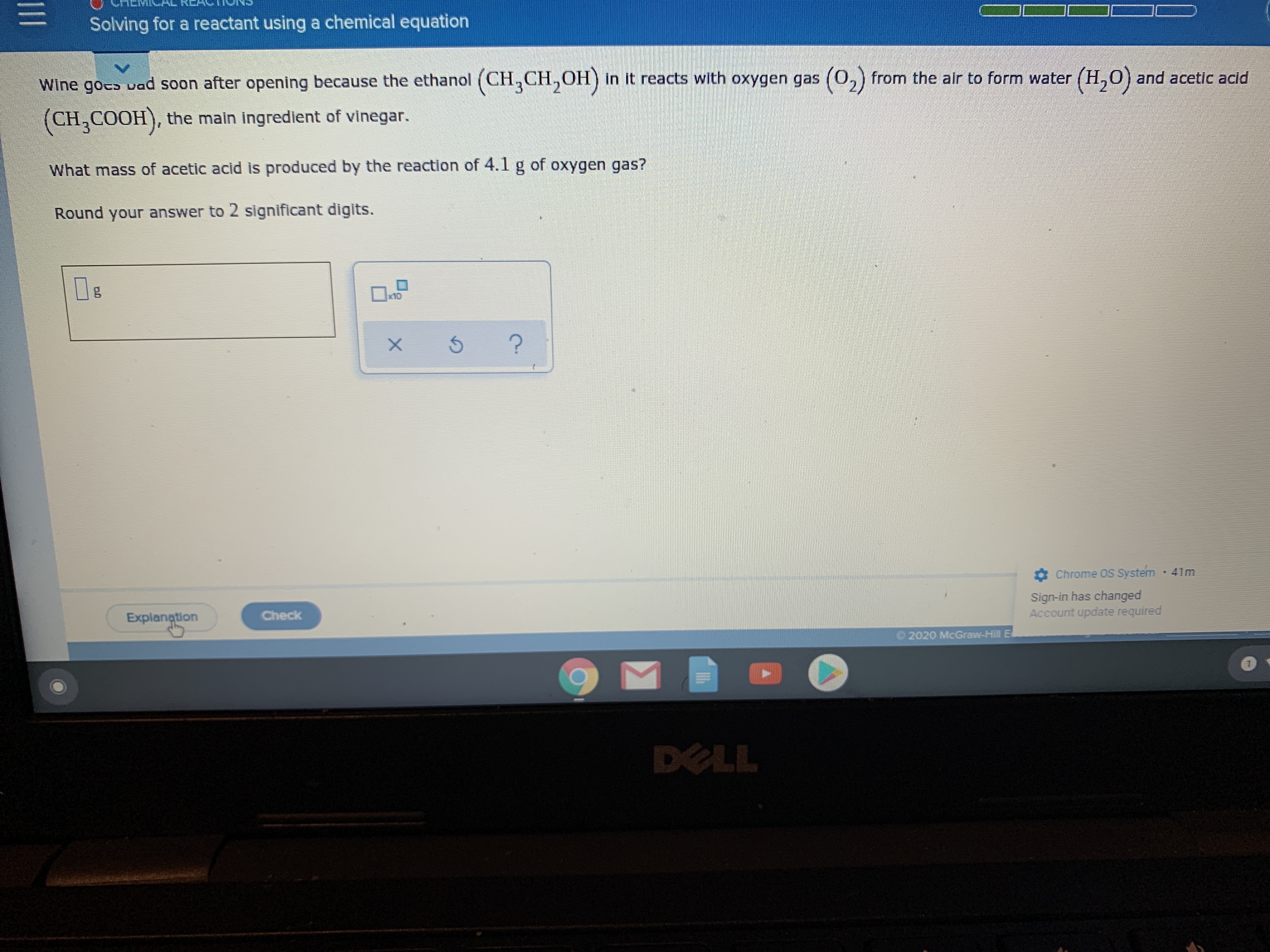 Solving for a reactant using a chemical equation
Wine goco vad soon after opening because the ethanol (CH,CH,OH) in it reacts with oxygen gas (0,) from the alr to form water (H,0) and acetic acid
(0,)
(CH,COOH), the main ingredient of vinegar.
What mass of acetic acid is produced by the reaction of 4.1 g of oxygen gas?
Round your answer to 2 significant digits.
x10
Chrome OS System
41m
Sign-in has changed
Account update required
Explanation
Check
2020 McGraw-Hill E
DELL
11
