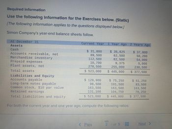 Required information
Use the following information for the Exercises below. (Static)
[The following information applies to the questions displayed below.]
Simon Company's year-end balance sheets follow.
At December 31
Assets
Cash
Accounts receivable, net
Merchandise inventory
Prepaid expenses
Plant assets, net
Total assets
Current Year
$ 31,800
89,500
112,500
10, 700
278,500
$ 523,000
$ 129,900
98,500
163, 500
131, 100
$ 523,000
1 Year Ago
Liabilities and Equity
Accounts payable
Long-term notes payable
Common stock, $10 par value
Retained earnings
Total liabilities and equity
For both the current year and one year ago, compute the following ratios:
< Prev
$ 35,625
62,500
82,500
9,375
255,000
$ 445,000
$ 75,250
101, 500
163,500
104, 750
NS
2 Years Ago
$ 51, 250
83,500
163, 500
79, 250
$ 445,000 $ 377,500
of 9
$ 37,800
50, 200
54,000
5,000
230,500
$ 377,500
Next >