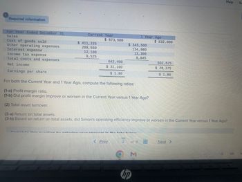 Required information
For Year Ended December 31
Sales
Cost of goods sold
Other operating expenses
Current Year
$ 411, 225
209,550
12, 100
9,525
$ 673,500
642, 400
$31,100
$ 1.90
:. -. - == .......
< Prev.
$ 345,500
134, 980
13,300
8,845
Interest expense
Income tax expense
Total costs and expenses
Net income
Earnings per share
For both the Current Year and 1 Year Ago, compute the following ratios:
(1-a) Profit margin ratio.
(1-b) Did profit margin improve or worsen in the Current Year versus 1 Year Ago?
(2) Total asset turnover.
(3-a) Return on total assets.
(3-b) Based on return on total assets, did Simon's operating efficiency improve or worsen in the Current Year versus 1 Year Ago?
S
2
1 Year Ago
of 9
hp
$ 532,000
+++
502,625
$ 29, 375
$ 1.80
Help
Next >
9 US
Sa
M