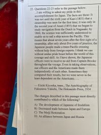 22. Questions 22-23 refer to the passage below.
..I am willing to admit my pride in this
accomplishment for Japan. The facts are these: It
was not until the sixth year of Kaei (1853) that a
steamship was seen for the first time; it was only in
the second year of Ansei (1855) that we began to
study navigation from the Dutch in Nagasaki; by
1860, the science was sufficiently understood to
enable us to sail a ship across the Pacific. This
means that about seven years after the first sight of a
steamship, after only about five years of practice, the
Japanese people made a trans-Pacific crossing
without help from foreign experts. I think we can
without undue pride boast before the world of this
courage and skill. As I have shown, the Japanese
officers were to receive no aid from Captain Brooke
throughout the voyage. Even in taking observations,
our officers and the Americans made them
independently of each other. Sometimes they
compared their results, but we were never in the
least dependent on the Americans. .
Eiichi Kiyooka, trans., The Autobiography of
Fukuzawa Yukichi, The Hokuseido Press, 1934
The changes described in this passage most directly
contributed to which of the following?
A) The development of Japanese of feudalism
B) Decreased trade between Japan and Europe
C) The Meiji Restoration
D) An alliance between Japan and Russia
