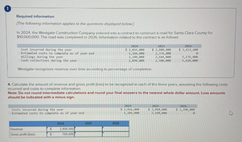 Required information
[The following information applies to the questions displayed below]
In 2024, the Westgate Construction Company entered into a contract to construct a road for Santa Clara County for
$10,000,000. The road was completed in 2026 Information related to the contract is as follows:
Cost incurred during the year
2024
2025
2026
Estimated costs to complete as of year-end
$ 2,016,000
5,184,000
Billings during the year
2,180,000
$ 2,808,000
2,376,000
2,644,000
$ 2,613,600
0
Cash collections during the year
1,890,000
2,500,000
5,176,000
5,610,000
Westgate recognizes revenue over time according to percentage of completion.
4. Calculate the amount of revenue and gross profit (loss) to be recognized in each of the three years, assuming the following costs
Incurred and costs to complete information.
Note: Do not round intermediate calculations and round your final answers to the nearest whole dollar amount. Loss amounts
should be indicated with a minus sign.
Costs incurred during the year
Estimated costs to complete as of year-end
2024
2025
2026
Revenue
$
2,800,000
Gross profit (loss)
$
784,000
2024
$ 2,016,000
5,184,000
2025
$ 3,890,000
3,190,000
2026
$ 3,290,000
0