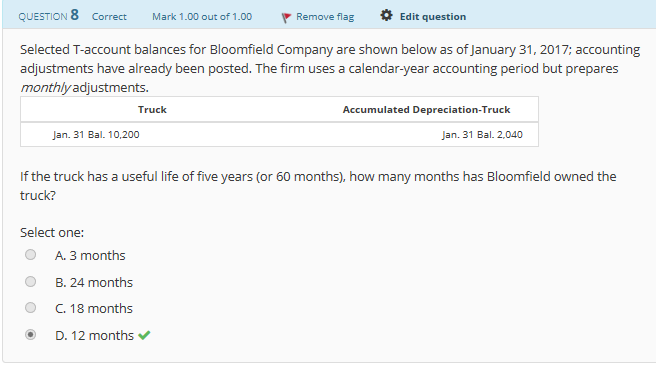 QUESTION 8 Correct
Mark 1.00 out of 1.00
Remove flag
Edit question
Selected T-account balances for Bloomfield Company are shown below as of January 31,2017; accounting
adjustments have already been posted. The firm uses a calendar-year accounting period but prepares
monthlyadjustments
Truck
Accumulated Depreciation-Truck
Jan. 31 Bal. 10.200
Jan. 31 Bal. 2,040
If the truck has a useful life of five years (or 60 months), how many months has Bloomfield owned the
truck?
Select one:
O A. 3 months
B. 24 months
O C. 18 months
D. 12 months

