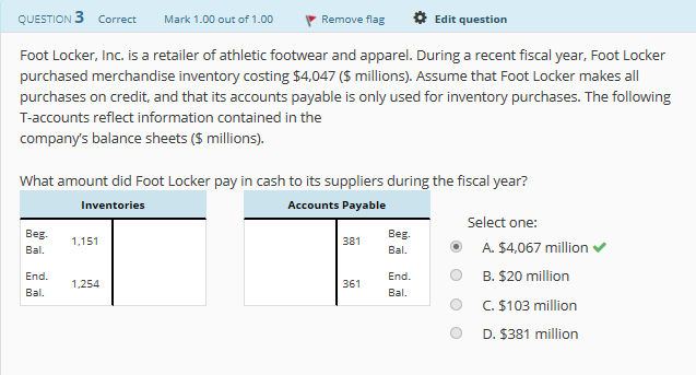 QUESTION 3 Correct Mark 1.00 out of 1.00Remove flag Edit question
Foot Locker, Inc. is a retailer of athletic footwear and apparel. During a recent fiscal year, Foot Locker
purchased merchandise inventory costing $4,047 (S millions). Assume that Foot Locker makes all
purchases on credit, and that its accounts payable is only used for inventory purchases. The following
T-accounts reflect information contained in the
company's balance sheets (S millions).
What amount did Foot Locker pay in cash to its suppliers during the fiscal year?
Inventories
Accounts Payable
Select one:
Beg
Bal.
381
A. $4,067 million
B. $20 million
C. $103 million
D. $381 million
B.151
Bal.
O
End.
Bal.
End.
Bal.
361
1,254
O

