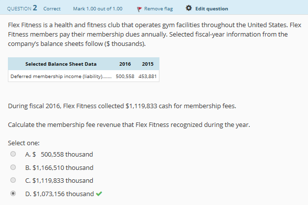 Edit question
QUESTION 2 Correct Mark 1.00 out of 1.00 Remove flag
Flex Fitness is a heath and fitness club that operates gym facilities throughout the United States. Flex
company's balance
sheets follow ($ thousands)
Selected Balance Sheet Data
Deferred membershi
income (liability) 500
,558 453,881
During fiscal 2016, Flex Fitness collected $1,119,833 cash for membership fees
Calculate the membership fee revenue that Flex Fitness recognized during the year.
Select one:
O A. $ 500,558 thousand
O B. $1,166,510 thousand
。C,$1,119,833 thousand
D. $1,073,156 thousand
