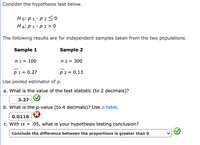 Consider the hypothesis test below.
Ho: p 1 - p 2 < o
На: р 1 -р2> 0
The following results are for independent samples taken from the two populations.
Sample 1
Sample 2
ni = 100
n 2 = 300
p1 = 0.27
p 2 = 0.13
Use pooled estimator of p.
a. What is the value of the test statistic (to 2 decimals)?
3.27 O
b. What is the p-value (to 4 decimals)? Use z-table.
0.0116
c. With a =
.05, what is your hypothesis testing conclusion?
Conclude the difference between the proportions is greater than 0
>
