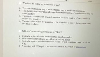 Styles
Which of the following statements is true?
a. The rate determining step is always the last step in a reaction mechanism.
The stability/reactivity principle says that the more stable of two chemicals will be
b.
more reactive
c. The reactivity/selectivity principle says that the more reactive of two chemicals
will be less selective.
d. The activation barrier for a reaction is the difference in energy between reactants
and final products.
Which of the following statements is FALSE?
a. Optically active solutions always contain chiral molecules.
b. Two diastereomers always have identical melting points
c. Optically inactive solutions are either racemic or els contain no chiral chemicals
at all
d. A solution with 60% optical purity would have an 80/20 mix of enantiomers