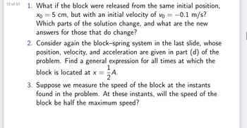 12 of 51
=
-0.1 m/s?
Vo
1. What if the block were released from the same initial position,
хо
5 cm, but with an initial velocity of
Which parts of the solution change, and what are the new
answers for those that do change?
2. Consider again the block-spring system in the last slide, whose
position, velocity, and acceleration are given in part (d) of the
problem. Find a general expression for all times at which the
1
block is located at x =
A.
2
=
3. Suppose we measure the speed of the block at the instants
found in the problem. At these instants, will the speed of the
block be half the maximum speed?