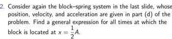 2. Consider again the block-spring system in the last slide, whose
position, velocity, and acceleration are given in part (d) of the
problem. Find a general expression for all times at which the
1
block is located at x = =A.
2