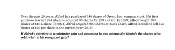 Over the past 20 years, Alfred has purchased 380 shares of Green, Inc., common stock. His first
purchase was in 1994 when he acquired 30 shares for $20 a share. In 1999, Alfred bought 150
shares at $10 a share. In 2014, Alfred acquired 200 shares at $50 a share. Alfred intends to sell 125
shares at $60 per share in the current year (2015).
If Alfred's objective is to minimize gain and assuming he can adequately identify the shares to be
sold, what is his recognized gain?