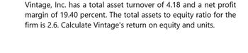 Vintage, Inc. has a total asset turnover of 4.18 and a net profit
margin of 19.40 percent. The total assets to equity ratio for the
firm is 2.6. Calculate Vintage's return on equity and units.