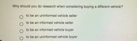 Why should you do research when considering buying a different vehicle?
to be an uninformed vehicle seller
to be an informed vehicle seller
to be an informed vehicle buyer
to be an uninformed vehicle buyer
