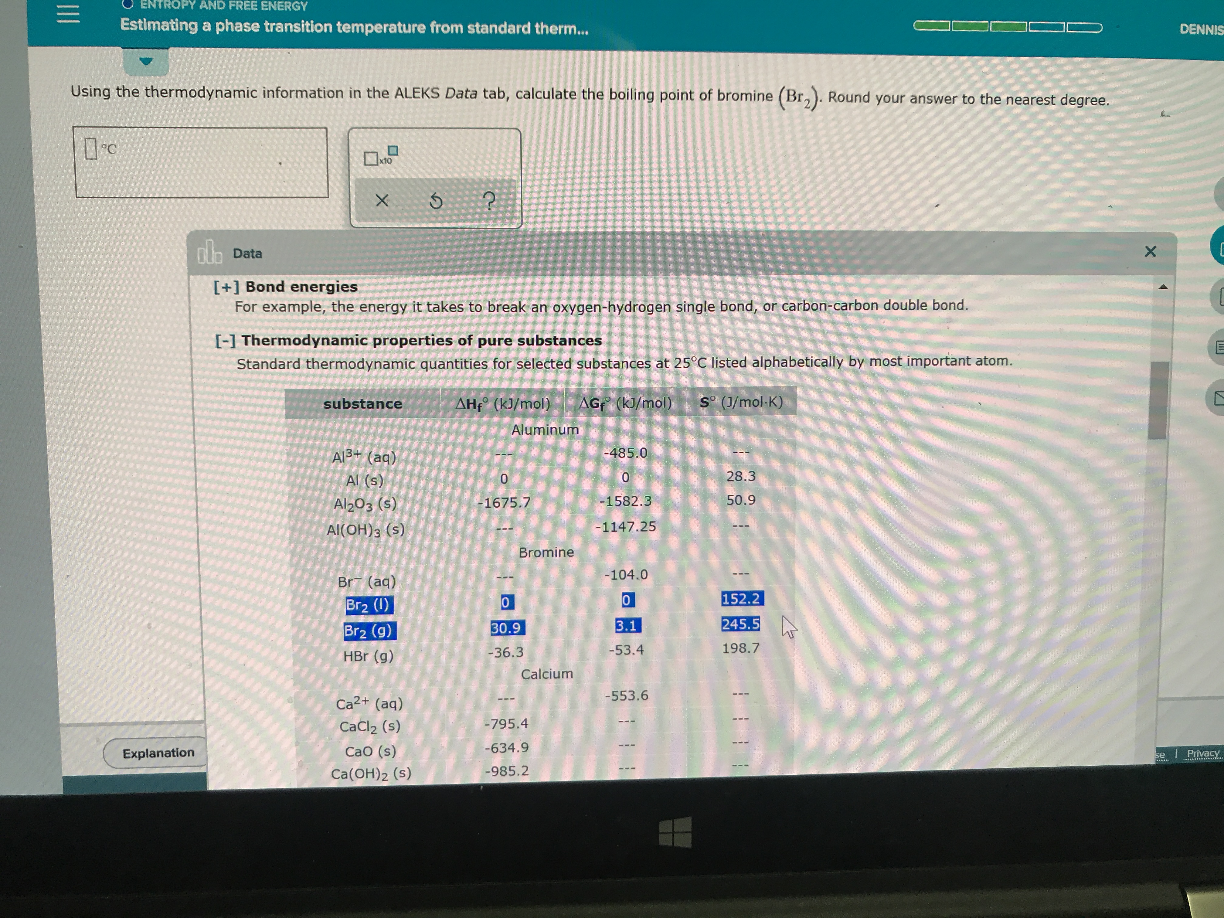 ENTROPY AND FREE ENERGY
Estimating a phase transition temperature from standard therm...
DENNIS
Using the thermodynamic information in the ALEKS Data tab, calculate the boiling point of bromine (Br,). Round your answer to the nearest degree.
x10
X 5
nData
X
[+] Bond energies
For example, the energy it takes to break an oxygen-hydrogen single bond, or carbon-carbon double bond.
[-1 Thermodynamic properties of pure substances
Standard thermodynamic quantities for selected substances at 25°C listed alphabetically by most important atom.
AG (kJ/mol)
So (J/mol-K)
AHf (kJ/mol)
substance
Aluminum
-485.0
Al3+ (aq)
28.3
0
Al (s)
0
50.9
-1582.3
Al203 (s)
-1675.7
-1147.25
Al(OH)3 (s)
Bromine
-104.0
Br (aq)
152.2
0
Br2 (I)
245.5
3.1
30.9
Br2 (g)
198.7
-53.4
-36.3
HBr (g)
Calcium
-553.6
Ca2+ (aq)
-795.4
CaCl2 (s)
-634.9
CaO (s)
Explanation
se Privacy
-985.2
Ca(OH)2 (s)
