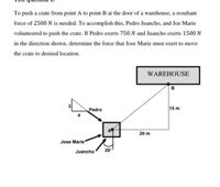 To push a crate from point A to point B at the door of a warehouse, a resultant
force of 2500 N is needed. To accomplish this, Pedro Juancho, and Joe Marie
volunteered to push the crate. If Pedro exerts 750N and Juancho exerts 1500 N
in the direction shown, determine the force that Jose Marie must exert to move
the crate to desired location.
WAREHOUSE
в
Pedro
15 m
20 m
Jose Marie
Juancho
20
