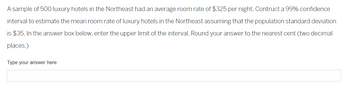 A sample of 500 luxury hotels in the Northeast had an average room rate of $325 per night. Construct a 99% confidence interval to estimate the mean room rate of luxury hotels in the Northeast assuming that the population standard deviation is $35. In the answer box below, enter the upper limit of the interval. Round your answer to the nearest cent (two decimal places.)

Type your answer here

[Answer box]