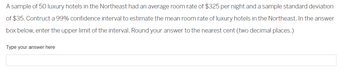 A sample of 50 luxury hotels in the Northeast had an average room rate of $325 per night and a sample standard deviation of $35. Construct a 99% confidence interval to estimate the mean room rate of luxury hotels in the Northeast. In the answer box below, enter the upper limit of the interval. Round your answer to the nearest cent (two decimal places).

Type your answer here
