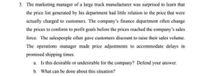 3. The marketing manager of a large truck manufacturer was surprised to learn that
the price list generated by his department had little relation to the price that were
actually charged to customers. The company's finance department often change
the prices to conform to profit goals before the prices reached the company's sales
force. The salespeople often gave customers discount to raise their sales volume.
The operations manager made price adjustments to accommodate delays in
promised shipping times.
a. Is this desirable or undesirable for the company? Defend your answer.
b. What can be done about this situation?
