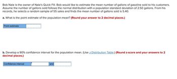 Bob Nale is the owner of Nale's Quick Fill. Bob would like to estimate the mean number of gallons of gasoline sold to his customers.
Assume the number of gallons sold follows the normal distribution with a population standard deviation of 2.50 gallons. From his
records, he selects a random sample of 55 sales and finds the mean number of gallons sold is 5.40.
a. What is the point estimate of the population mean? (Round your answer to 2 decimal places.)
Point estimate
b. Develop a 90% confidence interval for the population mean. (Use z Distribution Table.) (Round z-score and your answers to 2
decimal places.)
Confidence interval
and