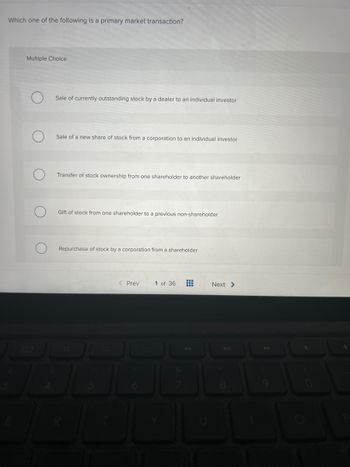 Which one of the following is a primary market transaction?
Multiple Choice
Sale of currently outstanding stock by a dealer to an individual investor
Sale of a new share of stock from a corporation to an individual investor
Transfer of stock ownership from one shareholder to another shareholder
Gift of stock from one shareholder to a previous non-shareholder
Repurchase of stock by a corporation from a shareholder
< Prev
1 of 36 #
Next >