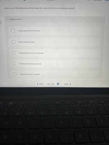 Which one of the following will decrease the value of a firm's net working capital?
E
Multiple Choice
O
O
Donating inventory to charity
Depreciating an asset.
Collecting an accounts receivable
Purchasing inventory on credit
Using cash to pay a supplier
%
5
< Prev
6 of 36
N
⠀ Next >
00
Subm