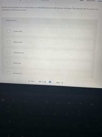 Multiple Choice
Andrew just calculated the present value of a $15,000 bonus he will receive next year. The interest rate he used in his
calculation is referred to as the:
current yield.
effective rate.
compound rate.
simple rate.
discount rate.
< Prev
25 of 36
#
Help Save & Exit
Next >
Subm