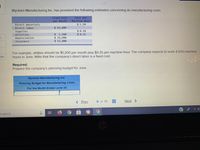 Wyckam Manufacturing Inc. has provided the following estimates concerning its manufacturing costs:
Cost per
Machine-Hour
Fixed Cost
per Month
Direct materials
$ 5.50
$ 42,600
Direct labor
Supplies
Utilities
$0.10
$ 1,200
$ 14,900
$ 11,800
$0.25
Depreciation
Insurance
For example, utilițies should be $1,200 per month plus $0.25 per machine-hour. The company expects to work 4,500 machine-
hours in June. Note that the company's direct labor is a fixed cost.
ces
Required:
Prepare the company's planning budget for June.
Wyckam Manufacturing Inc.
Planning Budget for Manufacturing Costs
For the Month Ended June 30
< Prev
6 of 10
...
...
...
Next >
o search
行
