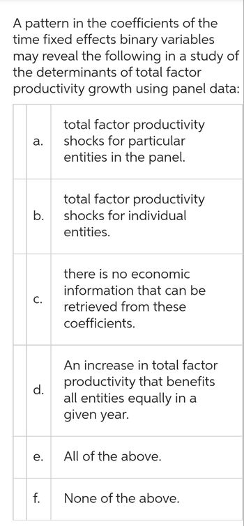 A pattern in the coefficients of the
time fixed effects binary variables
may reveal the following in a study of
the determinants of total factor
productivity growth using panel data:
a.
b.
C.
d.
e.
f.
total factor productivity
shocks for particular
entities in the panel.
total factor productivity
shocks for individual
entities.
there is no economic
information that can be
retrieved from these
coefficients.
An increase in total factor
productivity that benefits
all entities equally in a
given year.
All of the above.
None of the above.