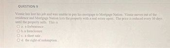 QUESTION 9
Vinnie has lost his job and was unable to pay his mortgage to Mortgage Nation. Vinnie moves out of the
residence and Mortgage Nation lists the property with a real estate agent. The price is reduced every 30 days
until the property sells. This is
O a. a forbearance.
O b. a foreclosure.
O c. a short sale.
d. the right of redemption.