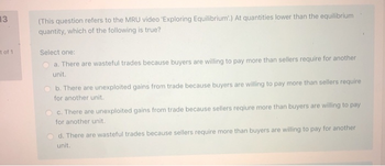 13
t of 1
(This question refers to the MRU video 'Exploring Equilibrium.) At quantities lower than the equilibrium
quantity, which of the following is true?
Select one:
a. There are wasteful trades because buyers are willing to pay more than sellers require for another
unit.
Ob. There are unexploited gains from trade because buyers are willing to pay more than sellers require
for another unit.
c. There are unexploited gains from trade because sellers reqiure more than buyers are willing to pay
for another unit.
d. There are wasteful trades because sellers require more than buyers are willing to pay for another
unit.