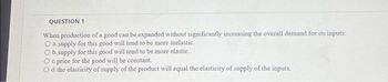 QUESTION 1
When production of a good can be expanded without significantly increasing the overall demand for its inputs:
O a.supply for this good will tend to be more inelastic.
O b.supply for this good will tend to be more elastic.
O c. price for the good will be constant.
O d. the elasticity of supply of the product will equal the elasticity of supply of the inputs.