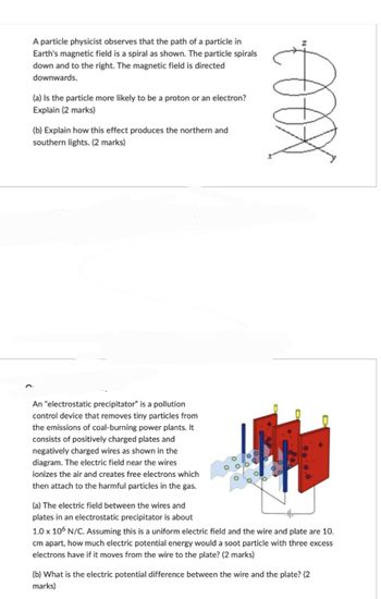 €XXX
A particle physicist observes that the path of a particle in
Earth's magnetic field is a spiral as shown. The particle spirals
down and to the right. The magnetic field is directed
downwards.
(a) Is the particle more likely to be a proton or an electron?
Explain (2 marks)
(b) Explain how this effect produces the northern and
southern lights. (2 marks)
An "electrostatic precipitator" is a pollution
control device that removes tiny particles from
the emissions of coal-burning power plants. It
consists of positively charged plates and
negatively charged wires as shown in the
diagram. The electric field near the wires
ionizes the air and creates free electrons which
then attach to the harmful particles in the gas.
(a) The electric field between the wires and
plates in an electrostatic precipitator is about
1.0 x 106 N/C. Assuming this is a uniform electric field and the wire and plate are 10.
cm apart, how much electric potential energy would a soot particle with three excess
electrons have if it moves from the wire to the plate? (2 marks)
(b) What is the electric potential difference between the wire and the plate? (2
marks)