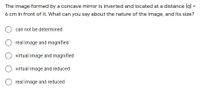 **Question:**
The image formed by a concave mirror is inverted and located at a distance |q| = 6 cm in front of it. What can you say about the nature of the image, and its size?

**Options:**
1. ◯ can not be determined
2. ◯ real image and magnified
3. ◯ virtual image and magnified
4. ◯ virtual image and reduced
5. ◯ real image and reduced